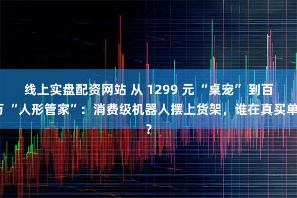 线上实盘配资网站 从 1299 元 “桌宠” 到百万 “人形管家”：消费级机器人摆上货架，谁在真买单？