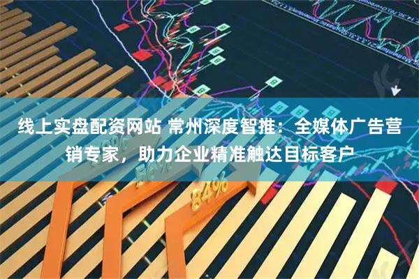 线上实盘配资网站 常州深度智推：全媒体广告营销专家，助力企业精准触达目标客户