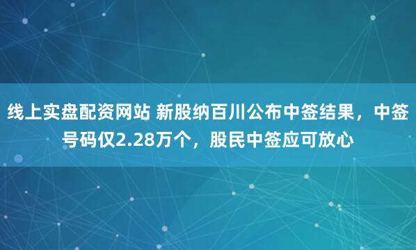 线上实盘配资网站 新股纳百川公布中签结果，中签号码仅2.28万个，股民中签应可放心