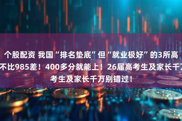 个股配资 我国“排名垫底”但“就业极好”的3所高校，一点不比985差！400多分就能上！26届高考生及家长千万别错过！