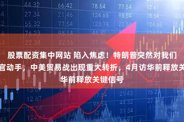 股票配资集中网站 陷入焦虑！特朗普突然对我们鹰派高官动手，中美贸易战出现重大转折，4月访华前释放关键信号