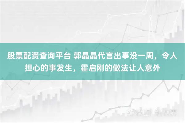 股票配资查询平台 郭晶晶代言出事没一周，令人担心的事发生，霍启刚的做法让人意外