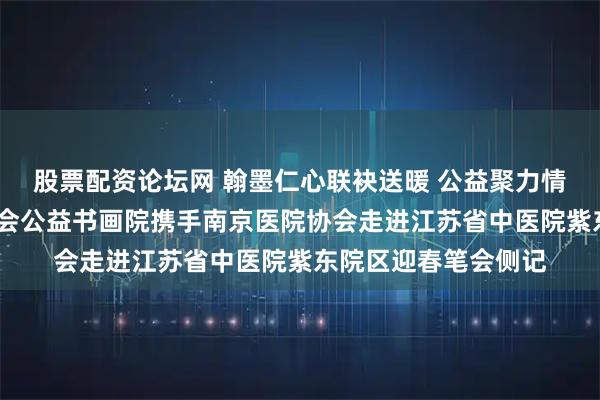 股票配资论坛网 翰墨仁心联袂送暖 公益聚力情满紫东——爱德基金会公益书画院携手南京医院协会走进江苏省中医院紫东院区迎春笔会侧记
