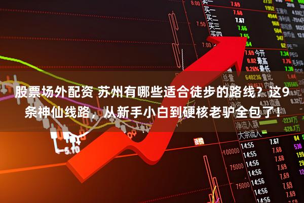 股票场外配资 苏州有哪些适合徒步的路线？这9条神仙线路，从新手小白到硬核老驴全包了！