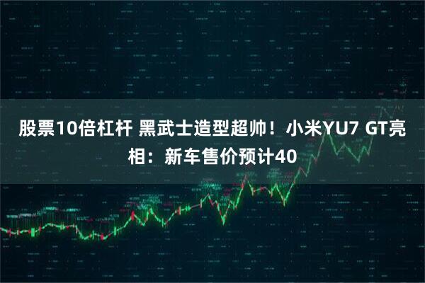股票10倍杠杆 黑武士造型超帅!小米YU7 GT亮相:新车售价预计40