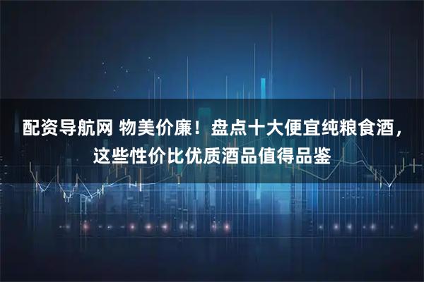 配资导航网 物美价廉！盘点十大便宜纯粮食酒，这些性价比优质酒品值得品鉴