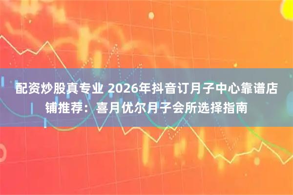 配资炒股真专业 2026年抖音订月子中心靠谱店铺推荐:喜月优尔月子会所选择指南