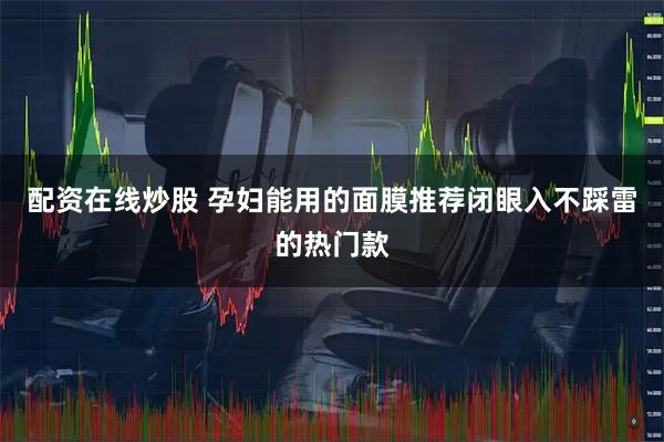 配资在线炒股 孕妇能用的面膜推荐闭眼入不踩雷的热门款