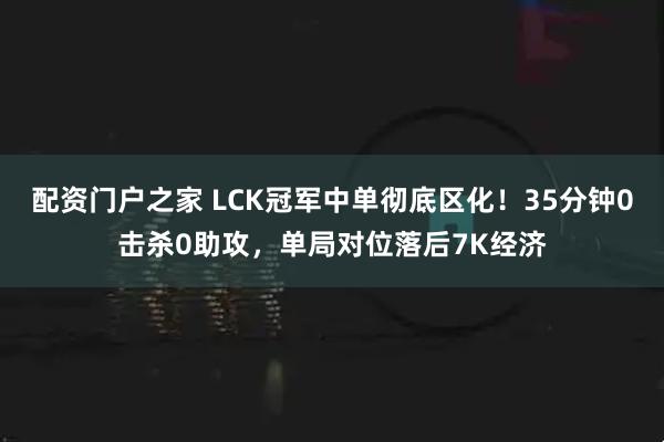 配资门户之家 LCK冠军中单彻底区化！35分钟0击杀0助攻，单局对位落后7K经济