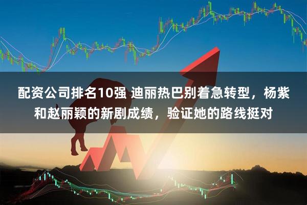 配资公司排名10强 迪丽热巴别着急转型，杨紫和赵丽颖的新剧成绩，验证她的路线挺对