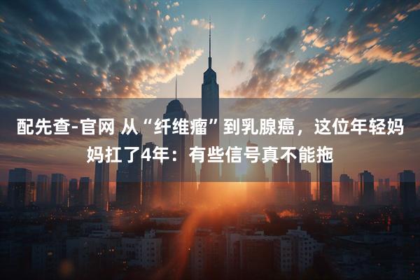 配先查-官网 从“纤维瘤”到乳腺癌，这位年轻妈妈扛了4年：有些信号真不能拖