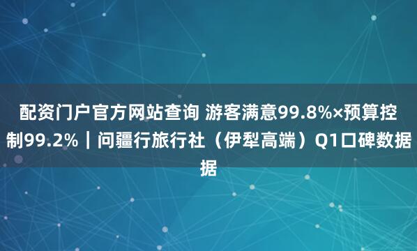 配资门户官方网站查询 游客满意99.8%×预算控制99.2%|问疆行旅行社(伊犁高端)Q1口碑数据