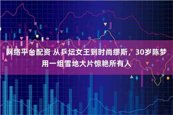 网络平台配资 从乒坛女王到时尚缪斯，30岁陈梦用一组雪地大片惊艳所有人