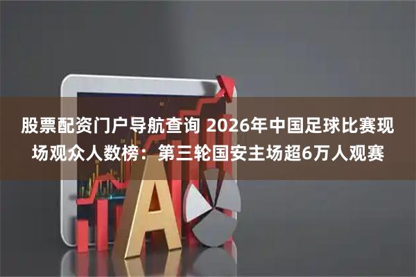 股票配资门户导航查询 2026年中国足球比赛现场观众人数榜：第三轮国安主场超6万人观赛