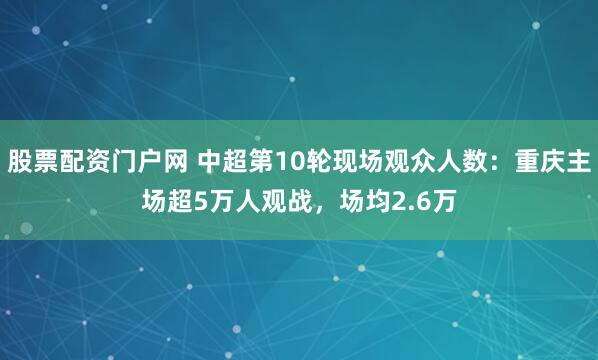 股票配资门户网 中超第10轮现场观众人数：重庆主场超5万人观战，场均2.6万