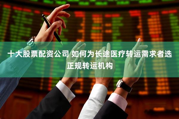 十大股票配资公司 如何为长途医疗转运需求者选正规转运机构