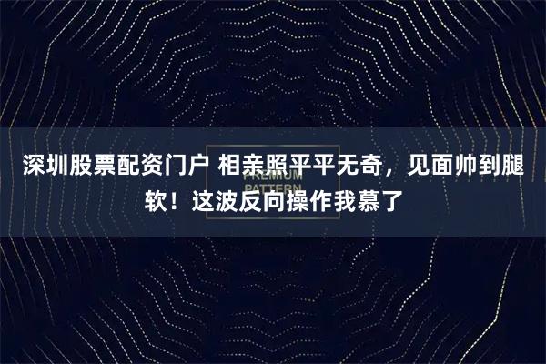 深圳股票配资门户 相亲照平平无奇，见面帅到腿软！这波反向操作我慕了