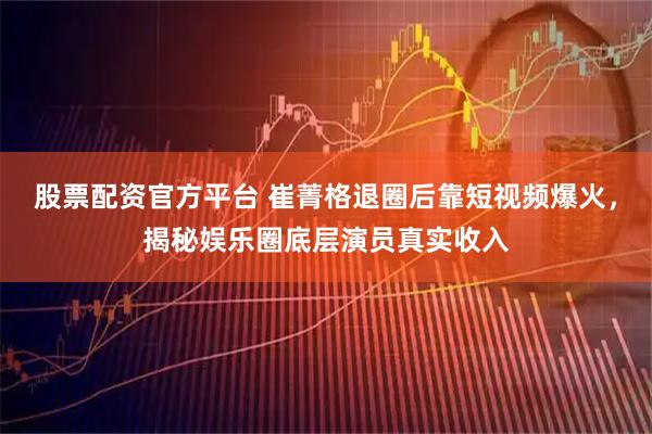 股票配资官方平台 崔菁格退圈后靠短视频爆火，揭秘娱乐圈底层演员真实收入