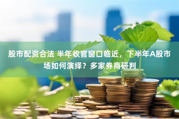 股市配资合法 半年收官窗口临近，下半年A股市场如何演绎？多家券商研判