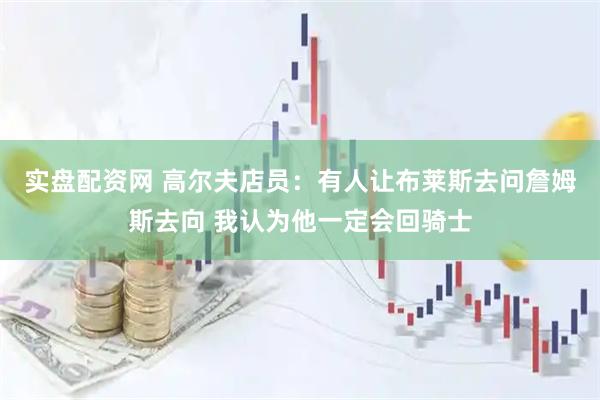 实盘配资网 高尔夫店员：有人让布莱斯去问詹姆斯去向 我认为他一定会回骑士