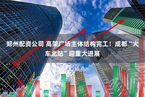 郑州配资公司 高架广场主体结构完工!成都“火车北站”迎重大进展