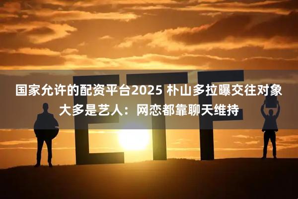 国家允许的配资平台2025 朴山多拉曝交往对象大多是艺人：网恋都靠聊天维持