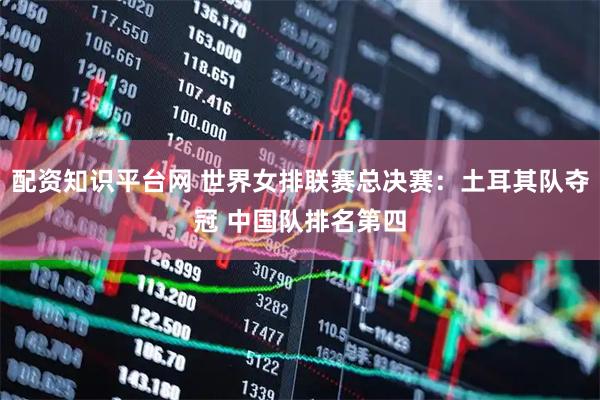 配资知识平台网 世界女排联赛总决赛：土耳其队夺冠 中国队排名第四