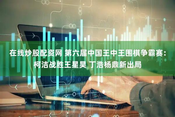 在线炒股配资网 第六届中国王中王围棋争霸赛：柯洁战胜王星昊 丁浩杨鼎新出局