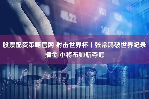 股票配资策略官网 射击世界杯丨张常鸿破世界纪录摘金 小将布帅航夺冠